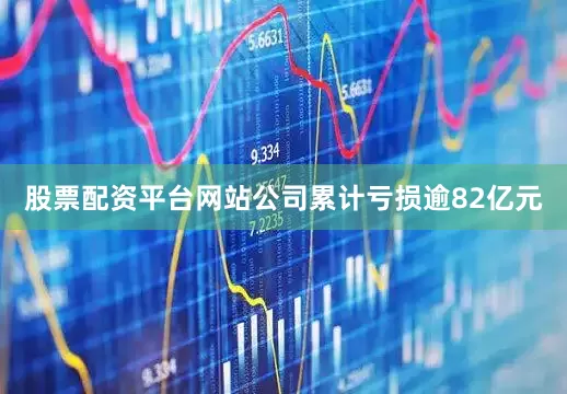 股票配资平台网站公司累计亏损逾82亿元