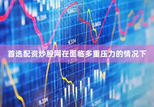 首选配资炒股网在面临多重压力的情况下