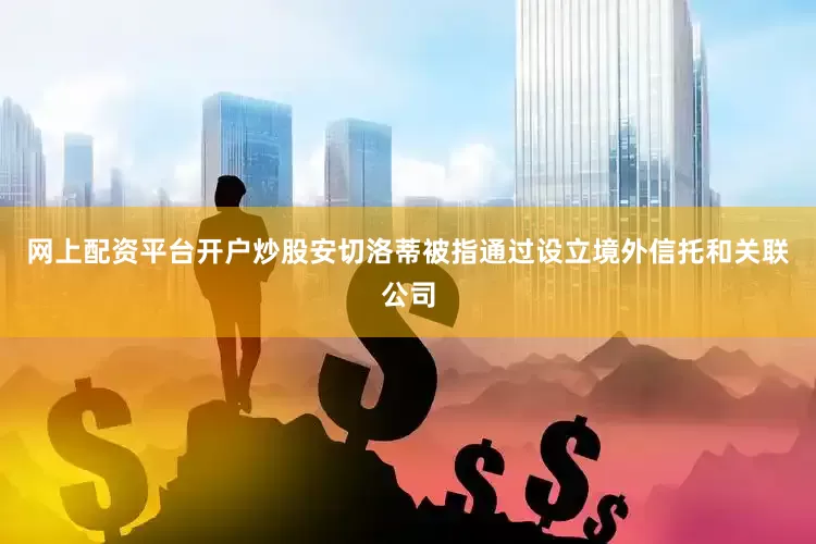 网上配资平台开户炒股安切洛蒂被指通过设立境外信托和关联公司