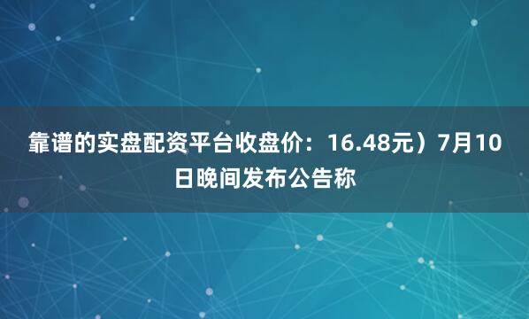靠谱的实盘配资平台收盘价：16.48元）7月10日晚间发布公告称