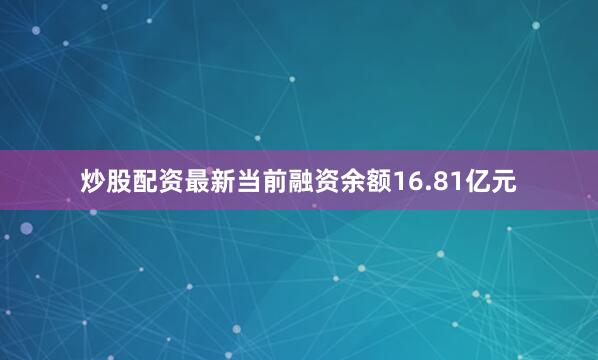 炒股配资最新当前融资余额16.81亿元