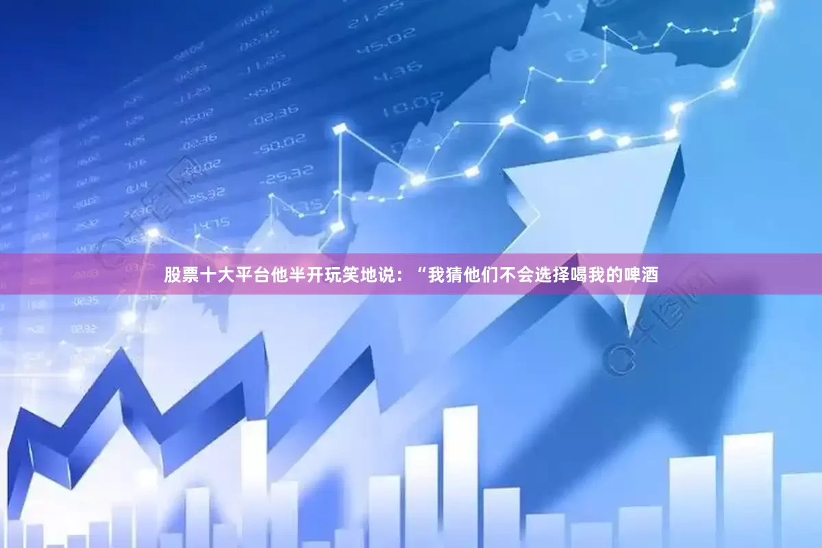 股票十大平台他半开玩笑地说：“我猜他们不会选择喝我的啤酒