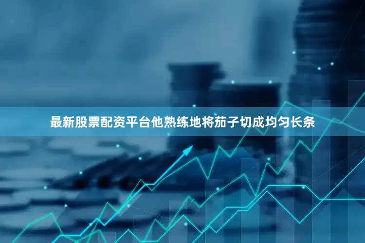 最新股票配资平台他熟练地将茄子切成均匀长条