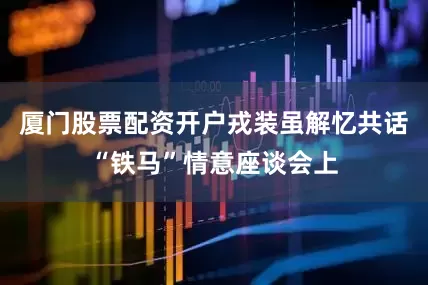 厦门股票配资开户戎装虽解忆共话“铁马”情意座谈会上
