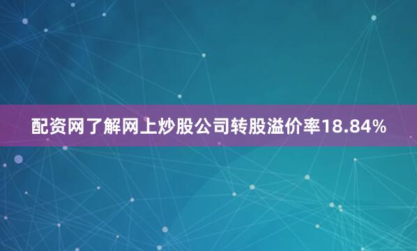 配资网了解网上炒股公司转股溢价率18.84%