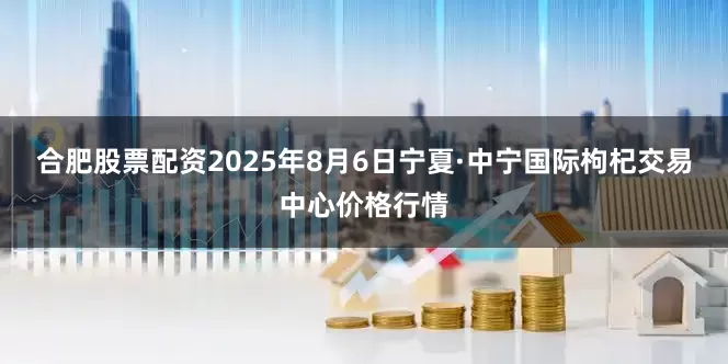 合肥股票配资2025年8月6日宁夏·中宁国际枸杞交易中心价格行情