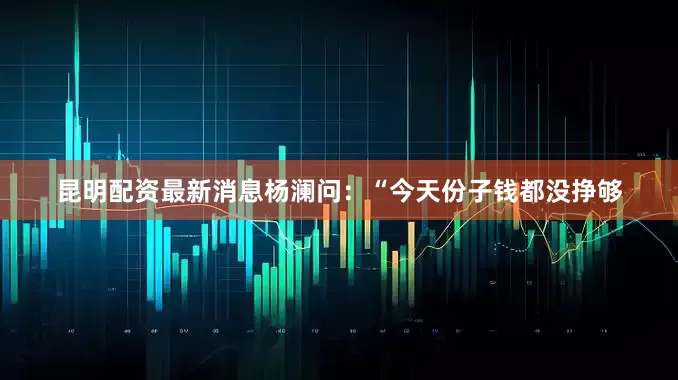 昆明配资最新消息杨澜问：“今天份子钱都没挣够